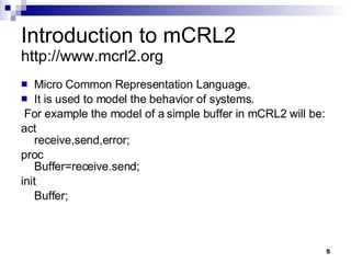 Introduction to mCRL2 http://www.mcrl2.org Micro Common Representation Language. It is used to model the behavior of systems. For example the model of a simple buffer in mCRL2 will be: act  receive,send,error; proc  Buffer=receive.send; init Buffer; 