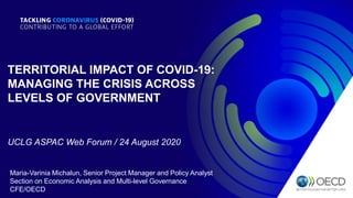 TERRITORIAL IMPACT OF COVID-19:
MANAGING THE CRISIS ACROSS
LEVELS OF GOVERNMENT
Maria-Varinia Michalun, Senior Project Manager and Policy Analyst
Section on Economic Analysis and Multi-level Governance
CFE/OECD
UCLG ASPAC Web Forum / 24 August 2020
 
