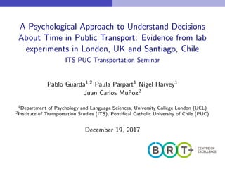 A Psychological Approach to Understand Decisions
About Time in Public Transport: Evidence from lab
experiments in London, UK and Santiago, Chile
ITS PUC Transportation Seminar
Pablo Guarda1,2 Paula Parpart1 Nigel Harvey1
Juan Carlos Mu˜noz2
1Department of Psychology and Language Sciences, University College London (UCL)
2Institute of Transportation Studies (ITS), Pontiﬁcal Catholic University of Chile (PUC)
December 19, 2017
 