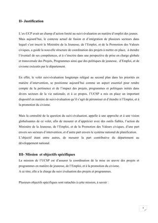 II- Justification
L’ex-UCP avait un champ d’action limité au suivi-évaluation en matière d’emploi des jeunes.
Mais aujourd’hui, le contexte actuel de fusion et d’intégration de plusieurs secteurs dans
lequel s’est inscrit le Ministère de la Jeunesse, de l’Emploi, et de la Promotion des Valeurs
civiques, a guidé la nouvelle structure de coordination des projets à mettre en place, à étendre
l’éventail de ses compétences, et à s’inscrire dans une perspective de prise en charge globale
et transversale des Projets, Programmes ainsi que des politiques de jeunesse, d’Emploi, et de
civisme exécutés par le département.

En effet, le volet suivi-évaluation longtemps relégué au second plan dans les priorités en
matière d’intervention, se positionne aujourd’hui comme un aspect essentiel pour rendre
compte de la pertinence et de l’impact des projets, programmes et politiques initiés dans
divers secteurs de la vie nationale, et à ce propos, l’UCSP a mis en place un important
dispositif en matière de suivi-évaluation qu’il s’agit de pérenniser et d’étendre à l’Emploi, et à
la promotion du civisme.

Mais la centralité de la question du suivi-évaluation, appelle à une approche et à une vision
globalisantes de ce volet, afin de mesurer et d’apprécier avec des outils fiables, l’action du
Ministère de la Jeunesse, de l’Emploi, et de la Promotion des Valeurs civiques, d’une part
envers ses secteurs d’intervention, et d’autre part envers le système national de planification.
L’objectif étant entre autres, de mesurer la part contributive du département au
développement national.

III- Mission et objectifs spécifiques
La mission de l’UCSP est d’assurer la coordination de la mise en œuvre des projets et
programmes en matière de jeunesse, de l’Emploi, et à la promotion du civisme.
A ce titre, elle a la charge du suivi évaluation des projets et programmes.

Plusieurs objectifs spécifiques sont rattachés à cette mission, à savoir :

3

 
