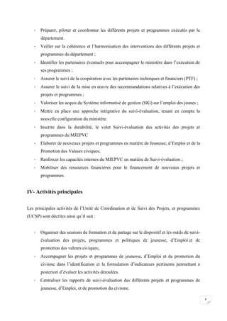 -

Préparer, piloter et coordonner les différents projets et programmes exécutés par le
département.

-

Veiller sur la cohérence et l’harmonisation des interventions des différents projets et
programmes du département ;

-

Identifier les partenaires éventuels pour accompagner le ministère dans l’exécution de
ses programmes ;

-

Assurer le suivi de la coopération avec les partenaires techniques et financiers (PTF) ;

-

Assurer le suivi de la mise en œuvre des recommandations relatives à l’exécution des
projets et programmes ;

-

Valoriser les acquis du Système informatisé de gestion (SIG) sur l’emploi des jeunes ;

-

Mettre en place une approche intégrative du suivi-évaluation, tenant en compte la
nouvelle configuration du ministère.

-

Inscrire dans la durabilité, le volet Suivi-évaluation des activités des projets et
programmes du MJEPVC

-

Elaborer de nouveaux projets et programmes en matière de Jeunesse, d’Emploi et de la
Promotion des Valeurs civiques;

-

Renforcer les capacités internes du MJEPVC en matière de Suivi-évaluation ;

-

Mobiliser des ressources financières pour le financement de nouveaux projets et
programmes.

IV- Activités principales
Les principales activités de l’Unité de Coordination et de Suivi des Projets, et programmes
(UCSP) sont décrites ainsi qu’il suit :
-

Organiser des sessions de formation et de partage sur le dispositif et les outils de suiviévaluation des projets, programmes et politiques de jeunesse, d’Emploi et de
promotion des valeurs civiques;.

-

Accompagner les projets et programmes de jeunesse, d’Emploi et de promotion du
civisme dans l’identification et la formulation d’indicateurs pertinents permettant a
posteriori d’évaluer les activités déroulées.

-

Centraliser les rapports de suivi-évaluation des différents projets et programmes de
jeunesse, d’Emploi, et de promotion du civisme.
4

 