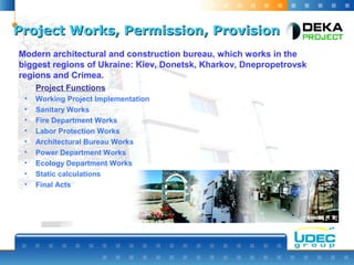 Project Works, PermissionProject Works, Permission,, ProvisionProvision
Modern architectural and construction bureau, which works in the
biggest regions of Ukraine: Kiev, Donetsk, Kharkov, Dnepropetrovsk
regions and Crimea.
Project Functions
• Working Project Implementation
• Sanitary Works
• Fire Department Works
• Labor Protection Works
• Architectural Bureau Works
• Power Department Works
• Ecology Department Works
• Static calculations
• Final Acts
 