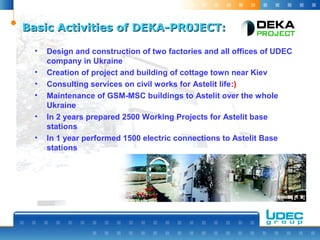 Basic Activities of DEKA-PR0JECT:Basic Activities of DEKA-PR0JECT:
• Design and construction of two factories and all offices of UDEC
company in Ukraine
• Creation of project and building of cottage town near Kiev
• Consulting services on civil works for Astelit life:)
• Maintenance of GSM-MSC buildings to Astelit over the whole
Ukraine
• In 2 years prepared 2500 Working Projects for Astelit base
stations
• In 1 year performed 1500 electric connections to Astelit Base
stations
 