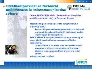 Excellent provider of technicalExcellent provider of technical
maintenance in telecommunicationmaintenance in telecommunication
spheresphere
DEKA SERVICE is Main Contractor of Ukrainian
mobile operator Life:) in Eastern Ukraine
Operational personnel amount to 85%of all DEKA
SERVICE staff.
Teams of high qualified engineers accomplish their
work on international level with the help of moden
technologies and equipment.
DEKA SERVICE autopark consists of approximately 70
cars, which great influences on speed of faults’
responding.
DEKA SERVICE localizes over all East Ukraine in
accordance with accommodation of the base
stations. In each region there are several local
offices.
All services are certified
 