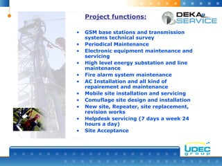 Project functions:
• GSM base stations and transmission
systems technical survey
• Periodical Maintenance
• Electronic equipment maintenance and
servicing
• High level energy substation and line
maintenance
• Fire alarm system maintenance
• AC Installation and all kind of
repairement and maintenance
• Mobile site installation and servicing
• Comuflage site design and installation
• New site, Repeater, site replacement,
revision works
• Helpdesk servicing (7 days a week 24
hours a day)
• Site Acceptance
 