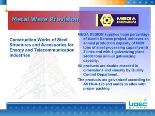 Metal Ware ProvisionMetal Ware Provision
MEGA DESIGN supplies huge percentage
of Astelit Ukraine project, achieves an
annual production capasity of 6000
tons of steel processing capasitywith
3 lines and with 1 galvanizing plant
24000 tons annual galvanizing
capacity.
All products are double checked in
dimensions and visually by Quality
Control Department.
The products are galvanized according to
ASTM-A-123 and sends to sites with
proper packing
Construction Works of Steel
Structures and Accessories for
Energy and Telecommunication
Industries
 