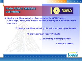 Main MEGA DESIGNMain MEGA DESIGN
activities:activities:
A. Design and Manufacturing of Accessories for GSM Projects:
Cable trays, Poles, Wall offsets, Fences, Roof top stub tower solutions
and more
B. Design and Manufacturing of Lattice and Monopole Towers
C. Galvanizing of Ready Products
D. Galvanizing of ready products
E. Erection towers
 