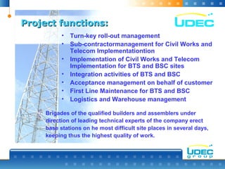 Project functions:Project functions:
• Turn-key roll-out management
• Sub-contractormanagement for Civil Works and
Telecom Implementationtion
• Implementation of Civil Works and Telecom
Implementation for BTS and BSC sites
• Integration activities of BTS and BSC
• Acceptance management on behalf of customer
• First Line Maintenance for BTS and BSC
• Logistics and Warehouse management
Brigades of the qualified builders and assemblers under
direction of leading technical experts of the company erect
base stations on he most difficult site places in several days,
keeping thus the highest quality of work.
 