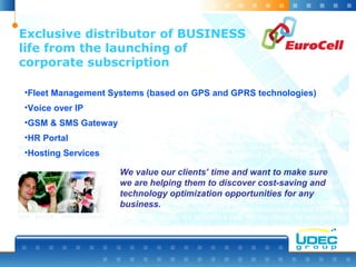 Exclusive distributor of BUSINESS
life from the launching of
corporate subscription
•Fleet Management Systems (based on GPS and GPRS technologies)
•Voice over IP
•GSM & SMS Gateway
•HR Portal
•Hosting Services
We value our clients’ time and want to make sure
we are helping them to discover cost-saving and
technology optimization opportunities for any
business.
 