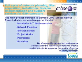 Full cycle of network planning, Site
acquisition, installation, telecom
implementation and support
services for GSM-operators
The main project of Mircom is Siemens-UMC Turnkey Rollout
Project which covers eastern part of Ukraine.
We also provide support and maintenance
services after the networks get rolled in order to
enable our clients guarantee the quality of service
to there customers.
•Installation & TI Implementation
•Network Planning
•Site Acquisition
•Project Works,
•Permission
•Provision
 