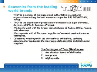 Souvenirs from the leading
world brands
• TROY is a member of the biggest and authoritative international
organizations uniting the best souvenir companies PSI, PROMOTURK,
WAGE
• TROY is the distributor of production of companies De Sign, Universal,
Beymen, US POLO, Cotapaxi, Promart.
• We directly work with the largest manufacturers of Turkey, China, Poland,
Italy, Germany.
• We cooperate with all European suppliers of souvenir production under
catalogues.
• Constantly we take part in the international exhibitions, updating
assortment of production the most up-to-date novelties and finding new
suppliers.
3 advantages of Troy Ukraine are
1. the shortest terms of deliveries
2. low prices
3. high quality.
 