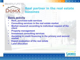 Real partner in the real estate
bussines
Basic activity
• Rent, purchase-sale services
• Consulting services in the real estate market
• Market research according to individual request of the
client
• Property management
• Investment consulting services
• Assisting in credit financing in the primary and second
market
• Expert evaluation of the real estate
• Land allocation
 