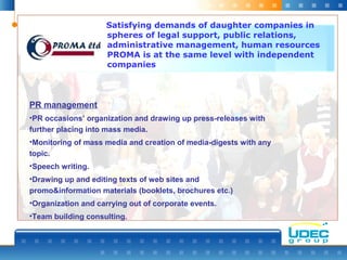 Satisfying demands of daughter companies in
spheres of legal support, public relations,
administrative management, human resources
PROMА is at the same level with independent
companies
PR management
•PR occasions’ organization and drawing up press-releases with
further placing into mass media.
•Monitoring of mass media and creation of media-digests with any
topic.
•Speech writing.
•Drawing up and editing texts of web sites and
promo&information materials (booklets, brochures etc.)
•Organization and carrying out of corporate events.
•Team building consulting.
 