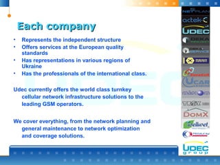 Each companyEach company
• Represents the independent structure
• Offers services at the European quality
standards
• Has representations in various regions of
Ukraine
• Has the professionals of the international class.
Udec currently offers the world class turnkey
cellular network infrastructure solutions to the
leading GSM operators.
We cover everything, from the network planning and
general maintenance to network optimization
and coverage solutions.
 