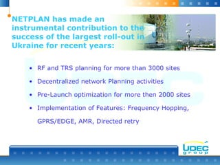 NETPLAN has made an
instrumental contribution to the
success of the largest roll-out in
Ukraine for recent years:
• RF and TRS planning for more than 3000 sites
• Decentralized network Planning activities
• Pre-Launch optimization for more then 2000 sites
• Implementation of Features: Frequency Hopping,
GPRS/EDGE, AMR, Directed retry
 
