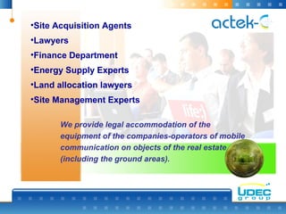 We provide legal accommodation of the
equipment of the companies-operators of mobile
communication on objects of the real estate
(including the ground areas).
•Site Acquisition Agents
•Lawyers
•Finance Department
•Energy Supply Experts
•Land allocation lawyers
•Site Management Experts
 