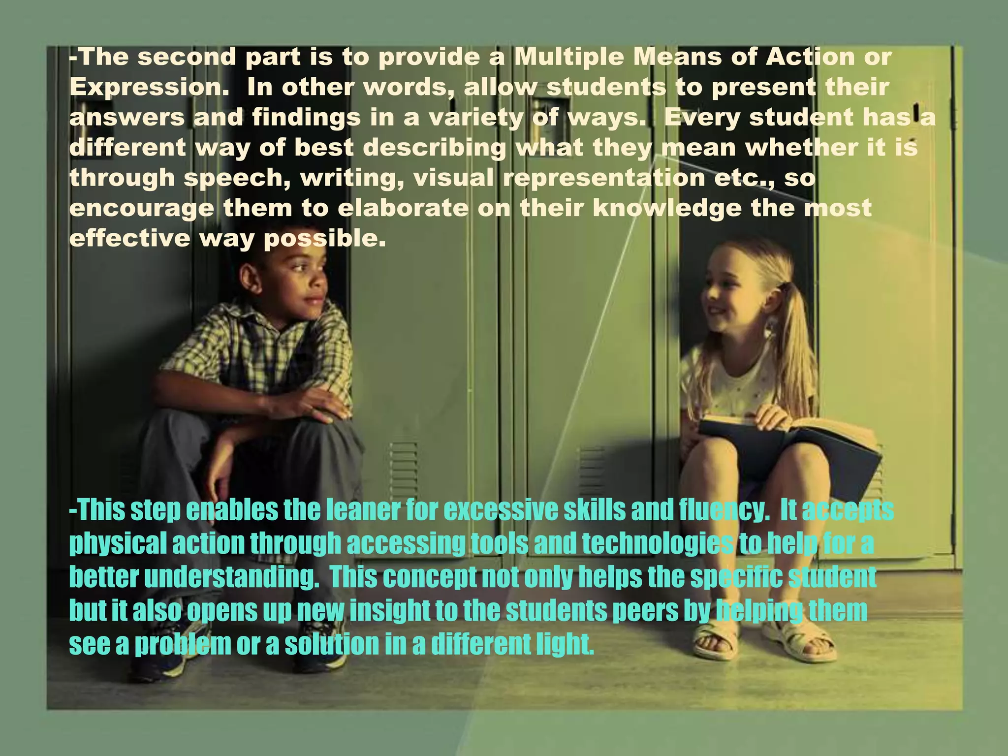 -The second part is to provide a Multiple Means of Action or
Expression. In other words, allow students to present their
answers and findings in a variety of ways. Every student has a
different way of best describing what they mean whether it is
through speech, writing, visual representation etc., so
encourage them to elaborate on their knowledge the most
effective way possible.
-This step enables the leaner for excessive skills and fluency. It accepts
physical action through accessing tools and technologies to help for a
better understanding. This concept not only helps the specific student
but it also opens up new insight to the students peers by helping them
see a problem or a solution in a different light.
 