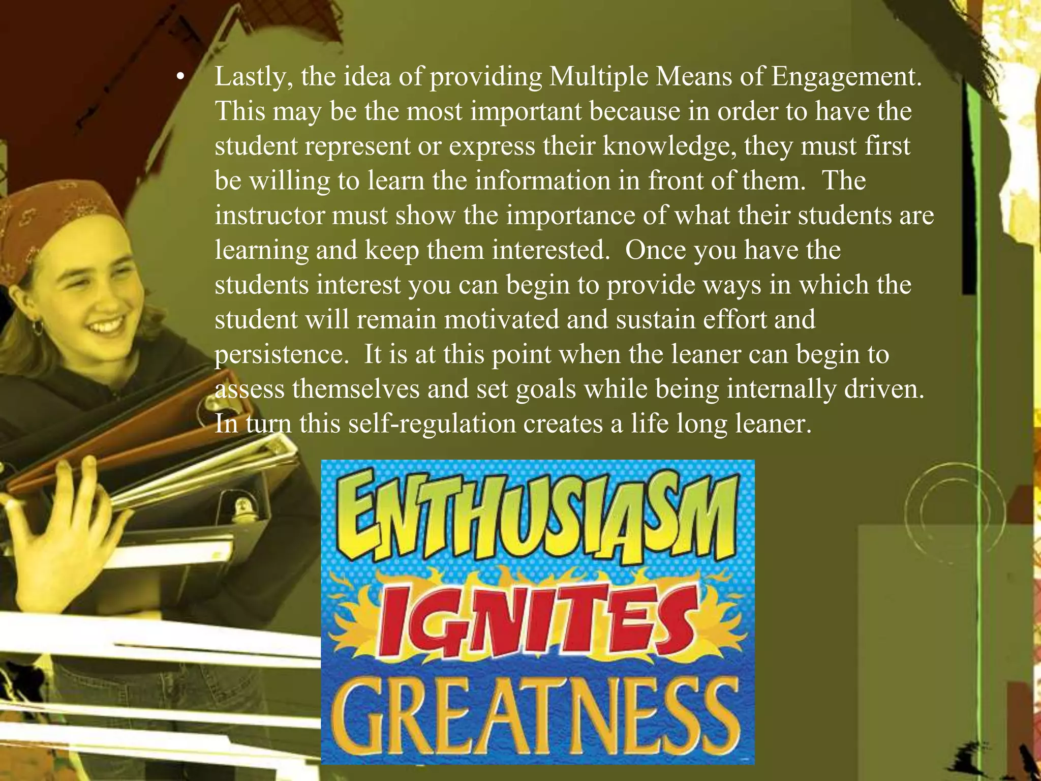 • Lastly, the idea of providing Multiple Means of Engagement.
This may be the most important because in order to have the
student represent or express their knowledge, they must first
be willing to learn the information in front of them. The
instructor must show the importance of what their students are
learning and keep them interested. Once you have the
students interest you can begin to provide ways in which the
student will remain motivated and sustain effort and
persistence. It is at this point when the leaner can begin to
assess themselves and set goals while being internally driven.
In turn this self-regulation creates a life long leaner.
 