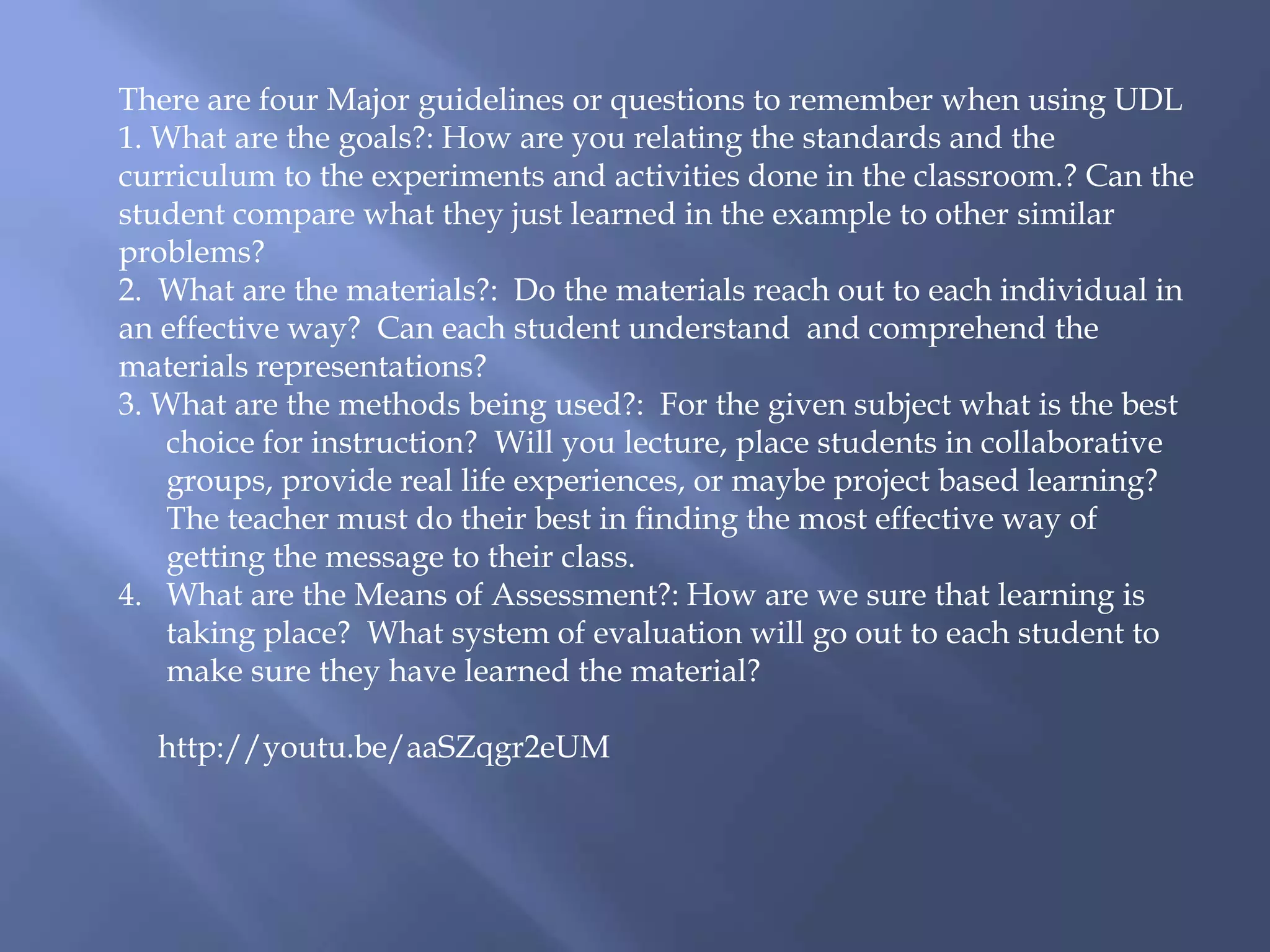 There are four Major guidelines or questions to remember when using UDL
1. What are the goals?: How are you relating the standards and the
curriculum to the experiments and activities done in the classroom.? Can the
student compare what they just learned in the example to other similar
problems?
2. What are the materials?: Do the materials reach out to each individual in
an effective way? Can each student understand and comprehend the
materials representations?
3. What are the methods being used?: For the given subject what is the best
choice for instruction? Will you lecture, place students in collaborative
groups, provide real life experiences, or maybe project based learning?
The teacher must do their best in finding the most effective way of
getting the message to their class.
4. What are the Means of Assessment?: How are we sure that learning is
taking place? What system of evaluation will go out to each student to
make sure they have learned the material?
http://youtu.be/aaSZqgr2eUM
 