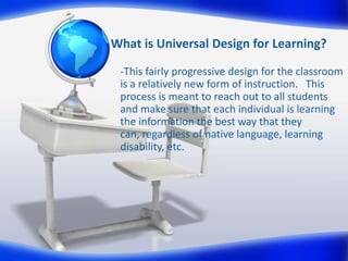 What is Universal Design for Learning?
-This fairly progressive design for the classroom
is a relatively new form of instruction. This
process is meant to reach out to all students
and make sure that each individual is learning
the information the best way that they
can, regardless of native language, learning
disability, etc.
 
