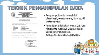 • Pengumpulan data melalui
observasi, wawancara, dan studi
dokumentasi
• Penelitian dilakukan mulai 29 Juni
hingga 05 Agustus 2015, sesuai
Surat Keterangan No.
423.6/28/405.08.20.18/2015
 