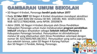 • SD Negeri 4 Krebet, Ponorogo berdiri pada tahun 1977
• Pada 12 Mei 2007 SD Negeri 4 Krebet dinyatakan mendapat akreditasi
B+ (Plus) oleh BAN-SM melalui SK NIS: 100180, NSS: 101051103013,
NSB: 007211790624008, serta NPSN: 20509874
• Akhir 2009, SD Negeri 4 Krebet ditunjuk oleh Dinas Pendidikan
Kabupaten Ponorogo untuk mulai melaksanakan program pendidikan
inklusif sekaligus dinyatakan sebagai Sekolah Inklusif Pertama di
Kabupaten Ponorogo tersebut. Penunjukkan ini ditindaklanjuti
melalui SK yang dikeluarkan oleh Dinas Pendidikan setempat dengan
nomor SK: 421/3695/405.08/2012. Penunjukkan yang sama juga pada
dua sekolah lainnya, yakni SD Negeri 4 Karang Patihan
dan SD Negeri 2 Pandak, Balong, Ponorogo.
 