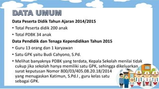 Data Peserta Didik Tahun Ajaran 2014/2015
• Total Peserta didik 200 anak
• Total PDBK 34 anak
Data Pendidik dan Tenaga Kependidikan Tahun 2015
• Guru 13 orang dan 1 karyawan
• Satu GPK yaitu Budi Cahyono, S.Pd.
• Melihat banyaknya PDBK yang terdata, Kepala Sekolah menilai tidak
cukup jika sekolah hanya memiliki satu GPK, sehingga dikeluarkan
surat keputusan Nomor 800/03/405.08.20.18/2014
yang menugaskan Katimun, S.Pd.I , guru kelas satu
sebagai GPK.
 