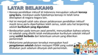 • Konsep pendidikan inklusif di Indonesia merupakan sebuah konsep
yang baru, meskipun pada hakekatnya konsep ini telah lama
diterapkan di negara-negara lain.
• Hal ini menjadi salah satu alasan pelaksanaan pendidikan inklusif
masih terus perlu diperhatikan lebih serius, salah satu hal terpenting
adalah kurikulum yang digunakan
• Berdasarkan pada temuan awal peneliti, menunjukkan bahwa selama
ini sekolah yang diteliti telah melaksanakan kurikulum sekolah inklusif
yang sedikit berbeda dari ketentuan umum yang diberikan
pemerintah
• Mekanisme pelaksanaan tersebut merupakan hasil
pengalaman sekolah dalam melayani PDBK yang sudah
dilakukan jauh sebelum ditunjuk oleh pemerintah.
 