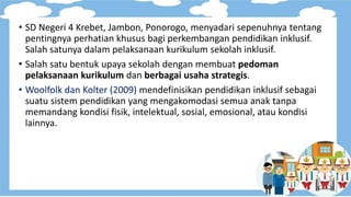 • SD Negeri 4 Krebet, Jambon, Ponorogo, menyadari sepenuhnya tentang
pentingnya perhatian khusus bagi perkembangan pendidikan inklusif.
Salah satunya dalam pelaksanaan kurikulum sekolah inklusif.
• Salah satu bentuk upaya sekolah dengan membuat pedoman
pelaksanaan kurikulum dan berbagai usaha strategis.
• Woolfolk dan Kolter (2009) mendefinisikan pendidikan inklusif sebagai
suatu sistem pendidikan yang mengakomodasi semua anak tanpa
memandang kondisi fisik, intelektual, sosial, emosional, atau kondisi
lainnya.
 