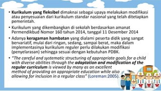 • Kurikulum yang fleksibel dimaknai sebagai upaya melakukan modifikasi
atau penyesuaian dari kurikulum standar nasional yang telah ditetapkan
pemerintah.
• Kurikulum yang dikembangkan di sekolah berdasarkan amanat
Permendikbud Nomor 160 tahun 2014, tanggal 11 Desember 2014
• Adanya keragaman hambatan yang dialami peserta didik yang sangat
bervariatif, mulai dari ringan, sedang, sampai berat, maka dalam
implementasinya kurikulum reguler perlu dilakukan modifikasi
(penyelarasan) sehingga sesuai dengan kebutuhan PDBK.
• “The careful and systematic structuring of appropriate goals for a child
with diverse abilities through the adaptation and modification of the
regular curriculum is viewed by many as an excellent
method of providing an appropriate education while also
allowing for inclusion in a regular class” (Loreman:2005).
 