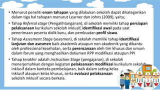 • Menurut peneliti enam tahapan yang dilakukan sekolah dapat dikategorikan
dalam tiga hal tahapan menurut Learner dan Johns (2009), yaitu;
• Tahap Referral stage (Pengalihtanganan), di sekolah memiliki tahap persiapan
pelaksanaan kurikulum sekolah inklusif, identifikasi awal pada saat
penerimaan peserta didik baru, dan pembuatan profil siswa.
• Tahap Assesment Stage (asesmen), di sekolah memiliki tahap identifikasi
lanjutan dan asesmen baik akademik ataupun non akademik yang dibantu
oleh professional kesehatan, serta perencanaan oleh tim khusus dan umum
dalam forum yang menghasilkan dokumen RPP modifikasi ataupun PPI
• Tahap terakhir adalah Instruction Stage (pengajaran), di sekolah
menerjemahkan dengan kegiatan pelaksanaan modifikasi kurikulum sekolah
inklusif dalam konteks pembelajaran, baik dalam seting kelas
inklusif ataupun kelas khusus, serta evaluasi pelaksanaan
sekolah inklusif secara berkala.
 
