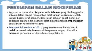 • Kegiatan ini merupakan kegiatan rutin tahunan yang diselenggarakan
sekolah dalam rangka menyiapkan pelaksanaan kurikulum sekolah
inklusif bagi seluruh elemen. Keseriusan sekolah dapat dilihat dari
beberapa kegiatan dan usaha sekolah dalam rangka mempersiapkan
pelaksanaan kurikulum tersebut.
• Pendapat Sukmadinata (2001), yang menekankan bahwa untuk
melaksanakan kurikulum sesuai dengan rancangan, dibutuhkan
beberapa persiapan terutama kesiapan pelaksana.
 