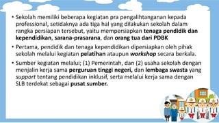 • Sekolah memiliki beberapa kegiatan pra pengalihtanganan kepada
professional, setidaknya ada tiga hal yang dilakukan sekolah dalam
rangka persiapan tersebut, yaitu mempersiapkan tenaga pendidik dan
kependidikan, sarana-prasarana, dan orang tua dari PDBK
• Pertama, pendidik dan tenaga kependidikan dipersiapkan oleh pihak
sekolah melalui kegiatan pelatihan ataupun workshop secara berkala.
• Sumber kegiatan melalui; (1) Pemerintah, dan (2) usaha sekolah dengan
menjalin kerja sama perguruan tinggi negeri, dan lembaga swasta yang
support tentang pendidikan inklusif, serta melalui kerja sama dengan
SLB terdekat sebagai pusat sumber.
 