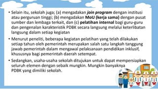 • Selain itu, sekolah juga; (a) mengadakan join program dengan institusi
atau perguruan tinggi; (b) mengadakan MoU (kerja sama) dengan pusat
sumber dan lembaga terkait, dan (c) pelatihan internal bagi guru-guru
dan pengenalan karakteristik PDBK secara langsung melalui keterlibatan
langsung dalam setiap kegiatan
• Menurut peneliti, beberapa kegiatan pelatihan yang telah dilakukan
setiap tahun oleh pemerintah merupakan salah satu langkah tanggung
jawab pemerintah dalam mengawal pelaksanaan pendidikan inklusif,
khususnya bagi pemerintah daerah setempat.
• Sedangkan, usaha-usaha sekolah ditujukan untuk dapat mempersiapkan
seluruh elemen dengan sebaik mungkin. Mungkin banyaknya
PDBK yang dimiliki sekolah.
 