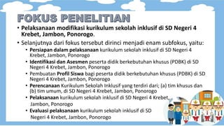 • Pelaksanaan modifikasi kurikulum sekolah inklusif di SD Negeri 4
Krebet, Jambon, Ponorogo.
• Selanjutnya dari fokus tersebut dirinci menjadi enam subfokus, yaitu:
• Persiapan dalam pelaksanaan kurikulum sekolah inklusif di SD Negeri 4
Krebet, Jambon, Ponorogo
• Identifikasi dan Asesmen peserta didik berkebutuhan khusus (PDBK) di SD
Negeri 4 Krebet, Jambon, Ponorogo
• Pembuatan Profil Siswa bagi peserta didik berkebutuhan khusus (PDBK) di SD
Negeri 4 Krebet, Jambon, Ponorogo
• Perencanaan Kurikulum Sekolah Inklusif yang terdiri dari; (a) tim khusus dan
(b) tim umum, di SD Negeri 4 Krebet, Jambon, Ponorogo
• Pelaksanaan kurikulum sekolah inklusif di SD Negeri 4 Krebet,
Jambon, Ponorogo
• Evaluasi pelaksanaan kurikulum sekolah inklusif di SD
Negeri 4 Krebet, Jambon, Ponorogo
 
