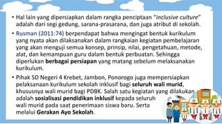 • Hal lain yang dipersiapkan dalam rangka penciptaan “inclusive culture”
adalah dari segi gedung, sarana-prasarana, dan juga atribut di sekolah.
• Rusman (2011:74) berpendapat bahwa mengingat bentuk kurikulum
yang nyata akan dilaksanakan dalam rangkaian kegiatan pembelajaran
yang akan menguji semua konsep, prinsip, nilai, pengetahuan, metode,
alat, dan kemampuan guru dalam bentuk perbuatan. Sehingga
diperlukan berbagai persiapan yang matang sebelum melaksanakan
kurikulum.
• Pihak SD Negeri 4 Krebet, Jambon, Ponorogo juga mempersiapkan
pelaksanaan kurikulum sekolah inklusif bagi seluruh wali murid,
khususnya wali murid bagi PDBK. Salah satu kegiatan yang dilakukan
adalah sosialisasi pendidikan inklusif kepada seluruh
wali murid pada saat penerimaan siswa baru. Serta
melalui Gerakan Ayo Sekolah.
 