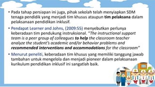 • Pada tahap persiapan ini juga, pihak sekolah telah menyiapkan SDM
tenaga pendidik yang menjadi tim khusus ataupun tim pelaksana dalam
pelaksanaan pendidikan inklusif.
• Pendapat Learner and Johns, (2009:55) menyebutkan perlunya
keberadaan tim pendukung instruksional. “The instructional support
team is a peer group of colleagues to help the classroom teacher
analyze the student’s academic and/or behavior problems and
recommended interventions and accommodations for the classroom”
• Menurut peneliti, keberadaan tim khusus yang memiliki tanggung jawab
tambahan untuk mengelola dan menjadi pioneer dalam pelaksanaan
kurikulum pendidikan inklusif ini sangatlah baik.
 