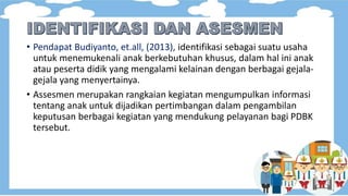 • Pendapat Budiyanto, et.all, (2013), identifikasi sebagai suatu usaha
untuk menemukenali anak berkebutuhan khusus, dalam hal ini anak
atau peserta didik yang mengalami kelainan dengan berbagai gejala-
gejala yang menyertainya.
• Assesmen merupakan rangkaian kegiatan mengumpulkan informasi
tentang anak untuk dijadikan pertimbangan dalam pengambilan
keputusan berbagai kegiatan yang mendukung pelayanan bagi PDBK
tersebut.
 