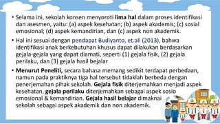 • Selama ini, sekolah konsen menyoroti lima hal dalam proses identifikasi
dan asesmen, yaitu: (a) aspek kesehatan; (b) aspek akademis; (c) sosial
emosional; (d) aspek kemandirian, dan (c) aspek non akademik.
• Hal ini sesuai dengan pendapat Budiyanto, et.all (2013), bahwa
identifikasi anak berkebutuhan khusus dapat dilakukan berdasarkan
gejala-gejala yang dapat diamati, seperti (1) gejala fisik, (2) gejala
perilaku, dan (3) gejala hasil bejalar
• Menurut Peneliti, secara bahasa memang sedikit terdapat perbedaan,
namun pada praktiknya tiga hal tersebut tidaklah berbeda dengan
penerjemahan pihak sekolah. Gejala fisik diterjemahkan menjadi aspek
kesehatan, gejala perilaku diterjemahkan sebagai aspek sosio
emosional & kemandirian. Gejala hasil belajar dimaknai
sekolah sebagai aspek akademik dan non akademik.
 