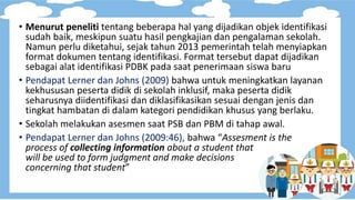 • Menurut peneliti tentang beberapa hal yang dijadikan objek identifikasi
sudah baik, meskipun suatu hasil pengkajian dan pengalaman sekolah.
Namun perlu diketahui, sejak tahun 2013 pemerintah telah menyiapkan
format dokumen tentang identifikasi. Format tersebut dapat dijadikan
sebagai alat identifikasi PDBK pada saat penerimaan siswa baru
• Pendapat Lerner dan Johns (2009) bahwa untuk meningkatkan layanan
kekhususan peserta didik di sekolah inklusif, maka peserta didik
seharusnya diidentifikasi dan diklasifikasikan sesuai dengan jenis dan
tingkat hambatan di dalam kategori pendidikan khusus yang berlaku.
• Sekolah melakukan asesmen saat PSB dan PBM di tahap awal.
• Pendapat Lerner dan Johns (2009:46), bahwa “Assesment is the
process of collecting information about a student that
will be used to form judgment and make decisions
concerning that student”
 