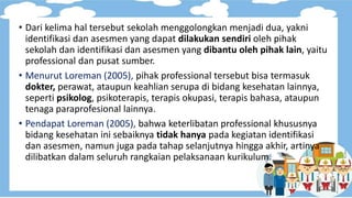 • Dari kelima hal tersebut sekolah menggolongkan menjadi dua, yakni
identifikasi dan asesmen yang dapat dilakukan sendiri oleh pihak
sekolah dan identifikasi dan asesmen yang dibantu oleh pihak lain, yaitu
professional dan pusat sumber.
• Menurut Loreman (2005), pihak professional tersebut bisa termasuk
dokter, perawat, ataupun keahlian serupa di bidang kesehatan lainnya,
seperti psikolog, psikoterapis, terapis okupasi, terapis bahasa, ataupun
tenaga paraprofesional lainnya.
• Pendapat Loreman (2005), bahwa keterlibatan professional khususnya
bidang kesehatan ini sebaiknya tidak hanya pada kegiatan identifikasi
dan asesmen, namun juga pada tahap selanjutnya hingga akhir, artinya
dilibatkan dalam seluruh rangkaian pelaksanaan kurikulum.
 