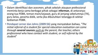 • Dalam identifikasi dan asesmen, pihak sekolah ataupun professional
meminta kerja sama berbagai pihak sebagai informan, di antaranya:
orang tua PDBK, teman main/sejawat, guru di jenjang sebelumnya (TK),
guru kelas, peserta didik, serta jika dibutuhkan tetangga di sekitar
kediaman PDBK.
• Pendapat Lerner dan Johns (2009:56) yang menyatakan bahwa, “The
initial referral of a student for special education evaluation can come
through several sources such as the parent, the teacher, others
professional who have contact with student, or self referral by the
student”
 