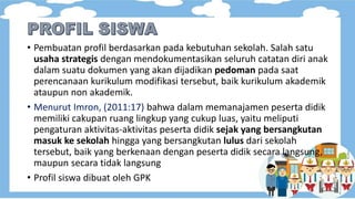 • Pembuatan profil berdasarkan pada kebutuhan sekolah. Salah satu
usaha strategis dengan mendokumentasikan seluruh catatan diri anak
dalam suatu dokumen yang akan dijadikan pedoman pada saat
perencanaan kurikulum modifikasi tersebut, baik kurikulum akademik
ataupun non akademik.
• Menurut Imron, (2011:17) bahwa dalam memanajamen peserta didik
memiliki cakupan ruang lingkup yang cukup luas, yaitu meliputi
pengaturan aktivitas-aktivitas peserta didik sejak yang bersangkutan
masuk ke sekolah hingga yang bersangkutan lulus dari sekolah
tersebut, baik yang berkenaan dengan peserta didik secara langsung,
maupun secara tidak langsung
• Profil siswa dibuat oleh GPK
 