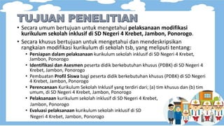 • Secara umum bertujuan untuk mengetahui pelaksanaan modifikasi
kurikulum sekolah inklusif di SD Negeri 4 Krebet, Jambon, Ponorogo.
• Secara khusus bertujuan untuk mengetahui dan mendeskripsikan
rangkaian modifikasi kurikulum di sekolah tsb, yang meliputi tentang:
• Persiapan dalam pelaksanaan kurikulum sekolah inklusif di SD Negeri 4 Krebet,
Jambon, Ponorogo
• Identifikasi dan Asesmen peserta didik berkebutuhan khusus (PDBK) di SD Negeri 4
Krebet, Jambon, Ponorogo
• Pembuatan Profil Siswa bagi peserta didik berkebutuhan khusus (PDBK) di SD Negeri
4 Krebet, Jambon, Ponorogo
• Perencanaan Kurikulum Sekolah Inklusif yang terdiri dari; (a) tim khusus dan (b) tim
umum, di SD Negeri 4 Krebet, Jambon, Ponorogo
• Pelaksanaan kurikulum sekolah inklusif di SD Negeri 4 Krebet,
Jambon, Ponorogo
• Evaluasi pelaksanaan kurikulum sekolah inklusif di SD
Negeri 4 Krebet, Jambon, Ponorogo
 