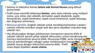 • Selama ini diketahui bahwa belum ada format khusus yang dibuat
pemerintah.
• Profil siswa memiliki beberapa konten, yaitu data individu yang meliputi
nama, usia, kelas, dan sekolah, kemudian aspek akademik, aspek
kemandirian, aspek kesehatan, aspek sosial-emosional, aspek keluarga,
dan diagnosa sementara.
• Menurut peneliti, langkah sekolah untuk mendokumentasikan catatan-
catatan individu tersebut sangat baik dan perlu dijadikan masukan bagi
sekolah lain.
• Jika dihubungkan dengan pelaksanaan manajemen peserta didik di
sekolah inklusif, berarti pihak sekolah diharuskan untuk mendorong dan
memacu kemandirian peserta didik, khususnya PDBK, serta mengatur
seluruh pembimbingan sebagai upaya melaksanakan manajemen
sekolah sesuai dengan kebutuhan peserta didik. Profil
siswa dapat dijadikan acuan utama.
 