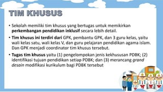 • Sekolah memiliki tim khusus yang bertugas untuk memikirkan
perkembangan pendidikan inklusif secara lebih detail.
• Tim khusus ini terdiri dari GPK, pembantu GPK, dan 3 guru kelas, yaitu
wali kelas satu, wali kelas V, dan guru pelajaran pendidikan agama islam.
Dan GPK menjadi coordinator tim khusus tersebut.
• Tugas tim khusus yaitu (1) pengelompokan jenis kekhususan PDBK; (2)
identifikasi tujuan pendidikan setiap PDBK; dan (3) merancang grand
desain modifikasi kurikulum bagi PDBK tersebut
 