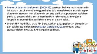 • Menurut Learner and Johns, (2009:55) tersebut bahwa tugas utama tim
ini adalah untuk membantu guru kelas dalam melakukan analisis aspek
akademik ataupun non akademik peserta didik ataupun permasalahan
perilaku peserta didik, serta memberikan rekomendasi mengenai
langkah intervensi dan perilaku selama di dalam kelas.
• Unsur RPP modifikasi atau PPI berdasarkan pada pedoman pemerintah
dan telah sesuai dengan pendapat Gargiulo (2012) tentang unsur
standar dalam PPI atau RPP yang dimodifikasi.
 