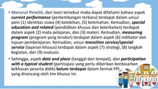 • Menurut Peneliti, dari teori tersebut maka dapat difahami bahwa aspek
current performance (perkembangan terbaru) terdapat dalam unsur
poin (1) identitas siswa (4) kelebihan, (5) kelemahan. Kemudian, special
education and related (pendidikan khusus dan keterkaitan) terdapat
dalam aspek (2) mata pelajaran, dan (3) materi. Kemudian, measuring
program (program yang terukur) terdapat dalam aspek (6) indikator dan
tujuan pembelajaran. Kemudian, unsur transition service/special
service (layanan khusus) terdapat dalam aspek (7) strategi, (8) langkah
kegiatan, dan (9) evaluasi.
• Sehingga, aspek date and place (tanggal dan tempat), dan participation
with a typical student (partisipasi yang perlu diberikan berdasarkan
kekhasan peserta didik) belum terdapat dalam format PPI
yang dirancang oleh tim khusus ini.
 