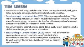 • Terdiri dari seluruh warga sekolah yaitu terdiri dari kepala sekolah, GPK, guru
kelas, guru mata pelajaran, dan komite sekolah, serta orang tua.
• Sesuai pendapat Lerner dan Johns (2009:56) yang mengatakan bahwa, “The
initial referral of a student for special education evaluation can come through
several sources such as the parent, the teacher, others professional who have
contact with student, or self referral by the student”.
• Tim umum bekerja secara bersama-sama dalam suatu forum besar yang rutin
dilakukan setiap pergantian tahun ajaran baru
• Sesuai pendapat Lerner dan Johns (2009) bahwa, “The IEP creates an
opportunity for teachers, parents, school administrators,
related service personnel, and students (when appropriate)
to work together to improve educational result for children
with disability”
 