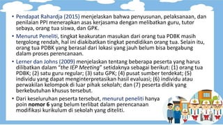 • Pendapat Rahardja (2015) menjelaskan bahwa penyusunan, pelaksanaan, dan
penilaian PPI menerapkan asas kerjasama dengan melibatkan guru, tutor
sebaya, orang tua siswa, dan GPK.
• Menurut Peneliti, tingkat keakuratan masukan dari orang tua PDBK masih
tergolong rendah, hal ini diakibatkan tingkat pendidikan orang tua. Selain itu,
orang tua PDBK yang berasal dari lokasi yang jauh belum bisa bergabung
dalam proses perencanaan.
• Lerner dan Johns (2009) menjelaskan tentang beberapa peserta yang harus
dilibatkan dalam “the IEP Meeting” setidaknya sebagai berikut: (1) orang tua
PDBK; (2) satu guru regular; (3) satu GPK; (4) pusat sumber terdekat; (5)
individu yang dapat menginterpretasikan hasil evaluasi; (6) individu atau
perwakilan kelompok di luar pihak sekolah; dan (7) peserta didik yang
berkebutuhan khusus tersebut.
• Dari keseluruhan peserta tersebut, menurut peneliti hanya
poin nomor 6 yang belum terlibat dalam perencanaan
modifikasi kurikulum di sekolah yang diteliti.
 